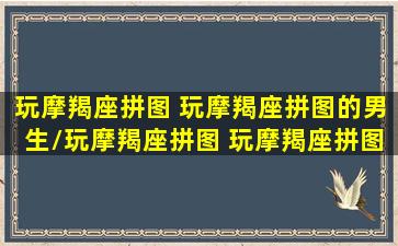 玩摩羯座拼图 玩摩羯座拼图的男生/玩摩羯座拼图 玩摩羯座拼图的男生-我的网站